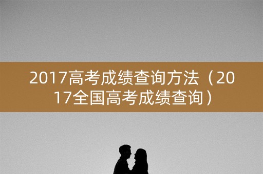 2017高考成绩查询方法（2017全国高考成绩查询）