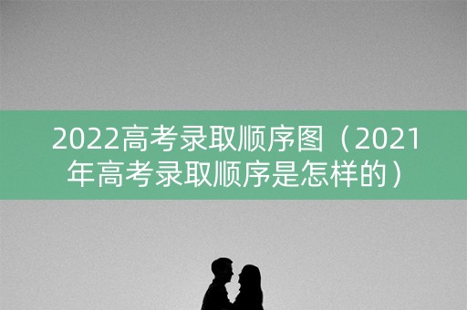 2022高考录取顺序图（2021年高考录取顺序是怎样的）