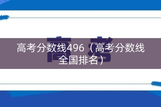 高考分数线496（高考分数线全国排名）