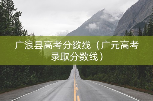 广浪县高考分数线（广元高考录取分数线）