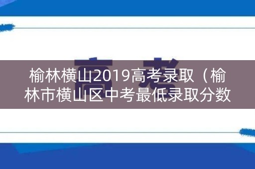 榆林横山2019高考录取（榆林市横山区中考最低录取分数线）