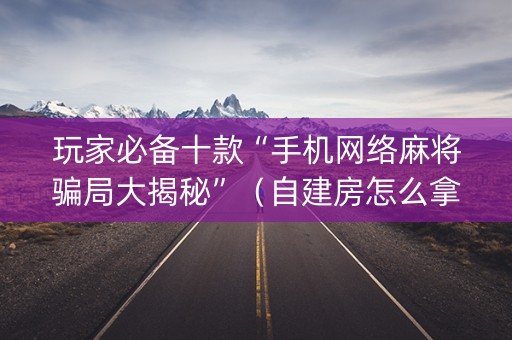 玩家必备十款“手机网络麻将骗局大揭秘”（自建房怎么拿好牌)