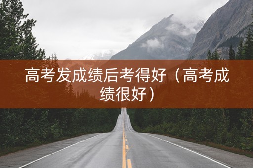 高考发成绩后考得好（高考成绩很好）
