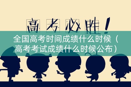 全国高考时间成绩什么时候（高考考试成绩什么时候公布）
