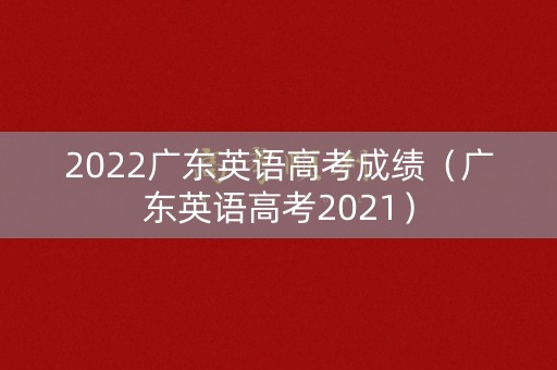 2022广东英语高考成绩（广东英语高考2021）