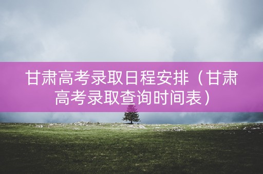甘肃高考录取日程安排（甘肃高考录取查询时间表）