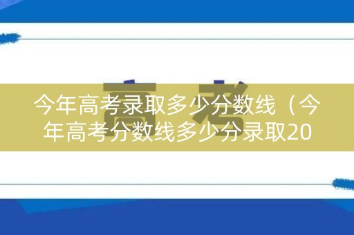 今年高考录取多少分数线（今年高考分数线多少分录取2021）