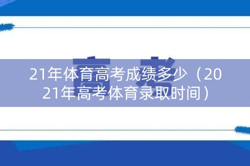 21年体育高考成绩多少（2021年高考体育录取时间）