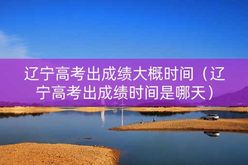 辽宁高考出成绩大概时间（辽宁高考出成绩时间是哪天）
