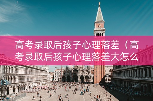 高考录取后孩子心理落差（高考录取后孩子心理落差大怎么办）