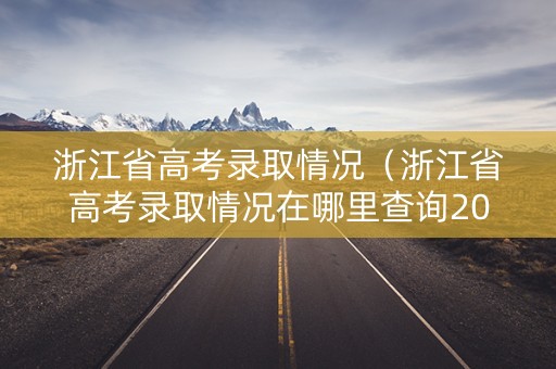 浙江省高考录取情况（浙江省高考录取情况在哪里查询2024）