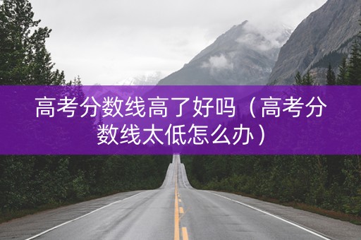 高考分数线高了好吗（高考分数线太低怎么办）