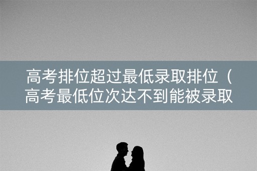 高考排位超过最低录取排位（高考最低位次达不到能被录取吗）