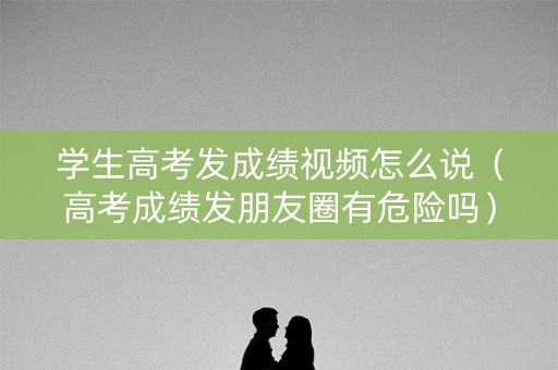 学生高考发成绩视频怎么说（高考成绩发朋友圈有危险吗）