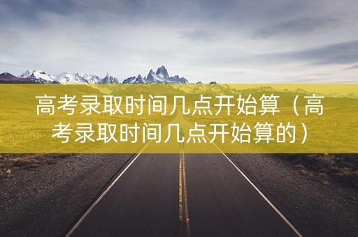 高考录取时间几点开始算（高考录取时间几点开始算的）