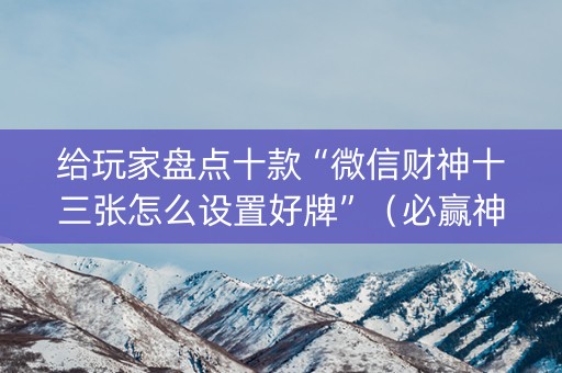 给玩家盘点十款“微信财神十三张怎么设置好牌”（必赢神器辅助器)