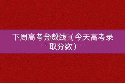 下周高考分数线（今天高考录取分数）