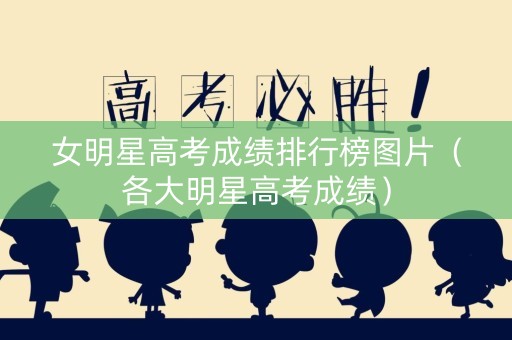 女明星高考成绩排行榜图片（各大明星高考成绩）