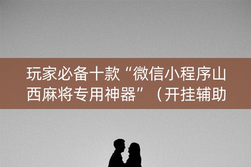 玩家必备十款“微信小程序山西麻将专用神器”（开挂辅助脚本)