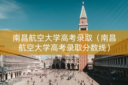 南昌航空大学高考录取（南昌航空大学高考录取分数线）