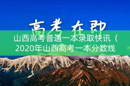 山西高考普通一本录取快讯（2020年山西高考一本分数线估计是多少?）