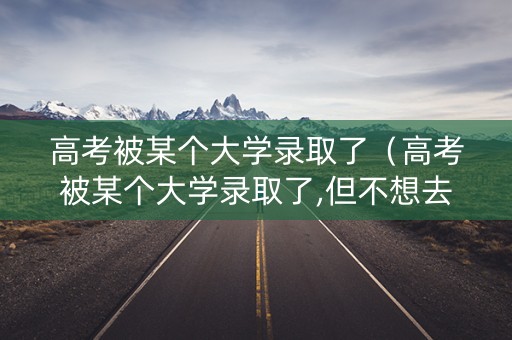 高考被某个大学录取了（高考被某个大学录取了,但不想去,还可以选择去复读吗?）