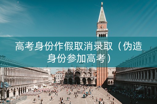 高考身份作假取消录取（伪造身份参加高考）