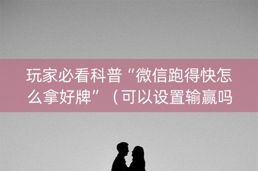 玩家必看科普“微信跑得快怎么拿好牌”（可以设置输赢吗)