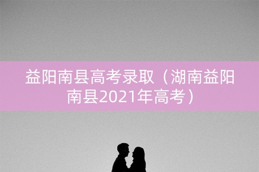 益阳南县高考录取（湖南益阳南县2021年高考）