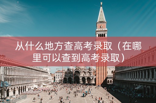 从什么地方查高考录取（在哪里可以查到高考录取）