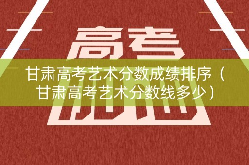 甘肃高考艺术分数成绩排序（甘肃高考艺术分数线多少）