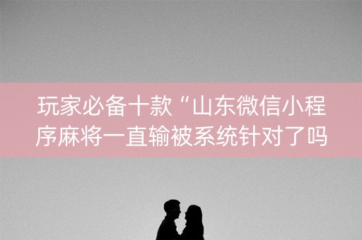 玩家必备十款“山东微信小程序麻将一直输被系统针对了吗”（辅助器通用版)