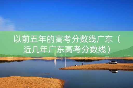 以前五年的高考分数线广东（近几年广东高考分数线）