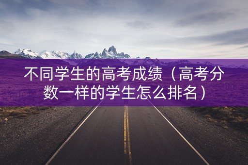 不同学生的高考成绩（高考分数一样的学生怎么排名）