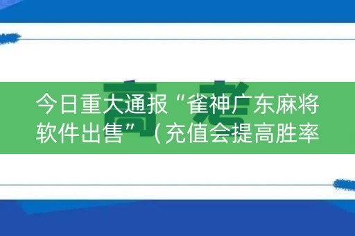 今日重大通报“雀神广东麻将软件出售”（充值会提高胜率么)