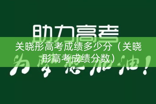关晓彤高考成绩多少分（关晓彤高考成绩分数）