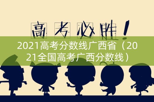 2021高考分数线广西省（2021全国高考广西分数线）