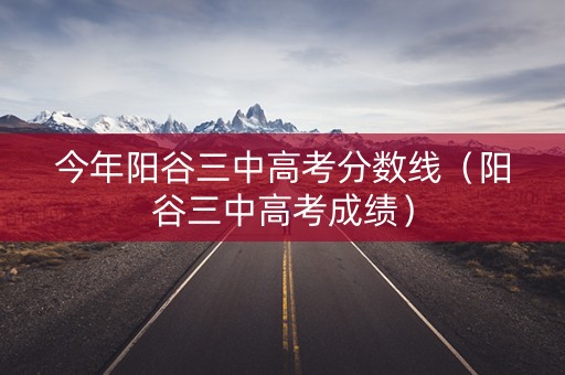 今年阳谷三中高考分数线（阳谷三中高考成绩）
