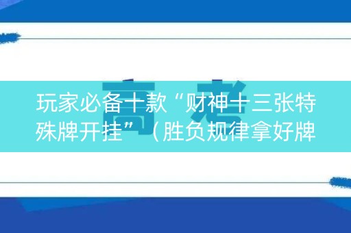 玩家必备十款“财神十三张特殊牌开挂”（胜负规律拿好牌)