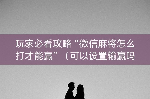 玩家必看攻略“微信麻将怎么打才能赢”（可以设置输赢吗)