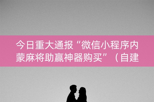 今日重大通报“微信小程序内蒙麻将助赢神器购买”（自建房怎么赢)