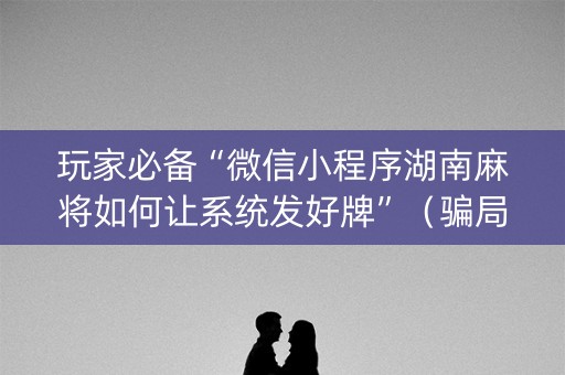 玩家必备“微信小程序湖南麻将如何让系统发好牌”（骗局大揭秘)