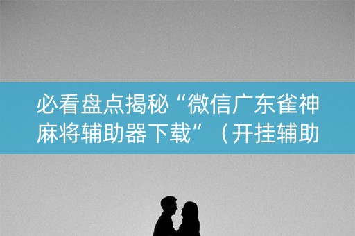必看盘点揭秘“微信广东雀神麻将辅助器下载”（开挂辅助插件)