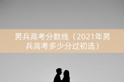 男兵高考分数线（2021年男兵高考多少分过初选）