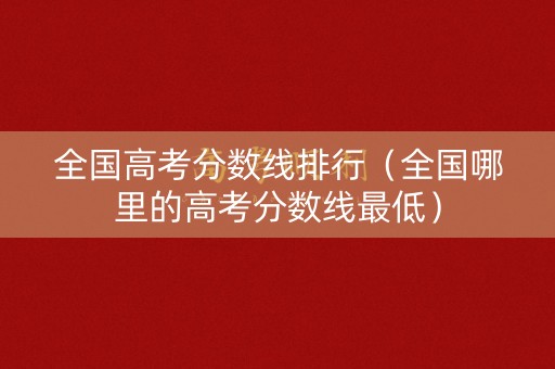 全国高考分数线排行（全国哪里的高考分数线最低）