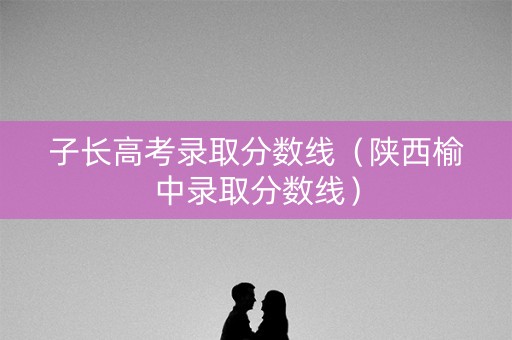 子长高考录取分数线（陕西榆中录取分数线）