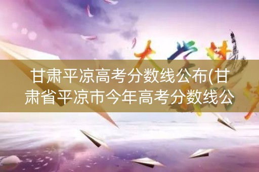 甘肃平凉高考分数线公布(甘肃省平凉市今年高考分数线公布)