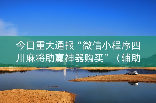 今日重大通报“微信小程序四川麻将助赢神器购买”（辅助器通用版)