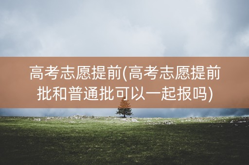 高考志愿提前(高考志愿提前批和普通批可以一起报吗)