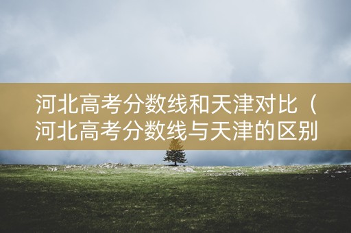 河北高考分数线和天津对比（河北高考分数线与天津的区别）